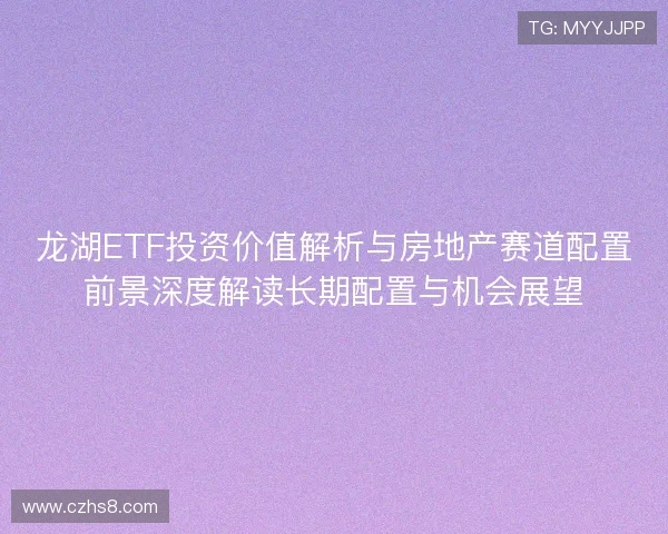 龙湖ETF投资价值解析与房地产赛道配置前景深度解读长期配置与机会展望